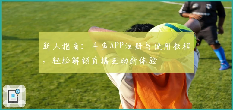 新人指南：斗鱼APP注册与使用教程，轻松解锁直播互动新体验