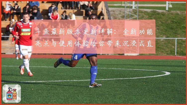 斗鱼最新版本更新详解：全新功能亮点与使用体验给你带来沉浸式直播新感受