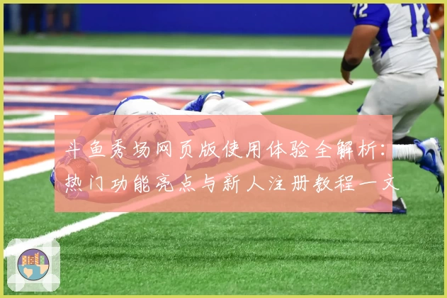 斗鱼秀场网页版使用体验全解析：热门功能亮点与新人注册教程一文了解