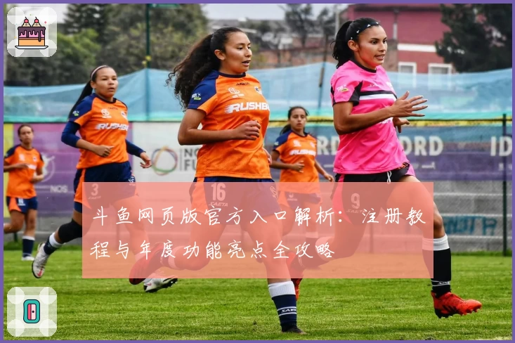 斗鱼网页版官方入口解析：注册教程与年度功能亮点全攻略