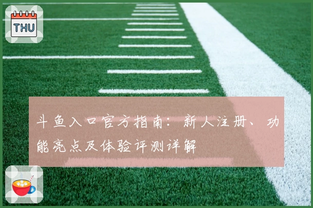 斗鱼入口官方指南：新人注册、功能亮点及体验评测详解
